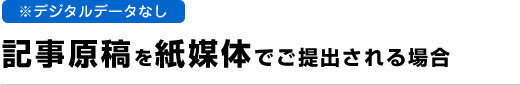 デジタルデータなし　記事原稿を紙媒体でご提出される場合