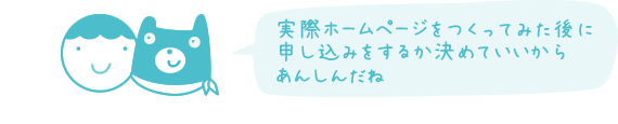 実際ホームページをつくってみた後に 申し込みをするか決めていいから あんしんだね