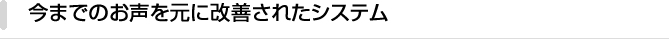 今までのお声を元に改善されたシステム