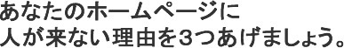 あなたのホームページに人が来ない理由を３つ上げてみましょう