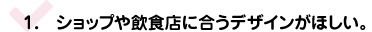 ショップや飲食店に合うデザインがほしい。