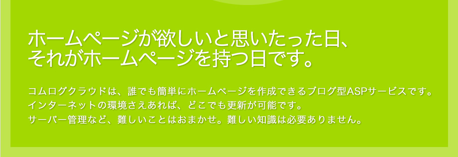 ホームページが欲しいと思いたった日、それがホームページを持つ日です。コムログクラウドは、誰でも簡単にホームページを作成できるブログ型ASPサービスです。インターネットの環境さえあれば、どこでも更新が可能です。サーバー管理など、難しいことはおまかせ。難しい知識は必要ありません。